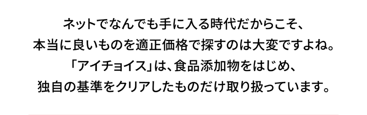ネットでなんでも手に入る時代だからこそ、本当に良いものを適正価格で探すのは大変ですよね。「アイチョイス」は、食品添加物をはじめ、独自の基準をクリアしたものだけ取り扱っています。