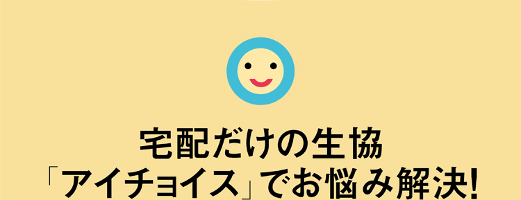 宅配だけの生協「アイチョイス」でお悩み解決！