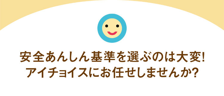 安全あんしん基準を選ぶのは大変！アイチョイスにお任せしませんか？