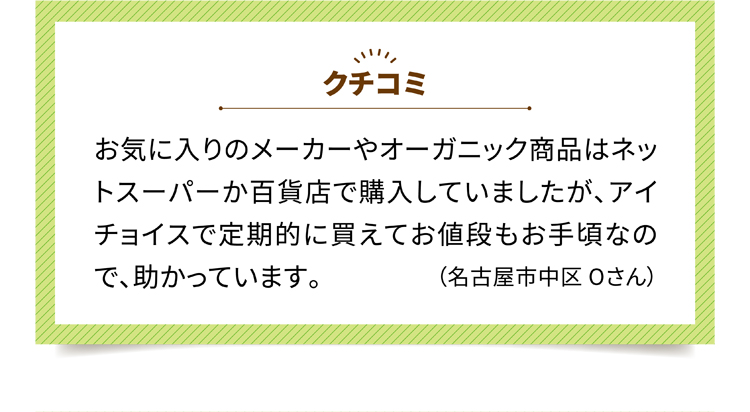 クチコミ1 お気に入りのメーカーやオーガニック商品はネットスーパーか百貨店で購入していましたが、アイチョイスで定期的に買えてお値段もお手頃なので、助かっています。