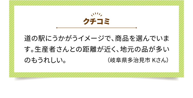 クチコミ3 道の駅にうかがうイメージで、商品を選んでいます。生産者さんとの距離が近く、地元の品が多いのもうれしい。